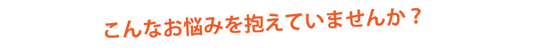 こんなお悩みを抱えていませんか?